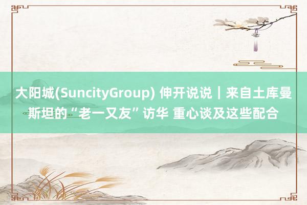 大阳城(SuncityGroup) 伸开说说｜来自土库曼斯坦的“老一又友”访华 重心谈及这些配合
