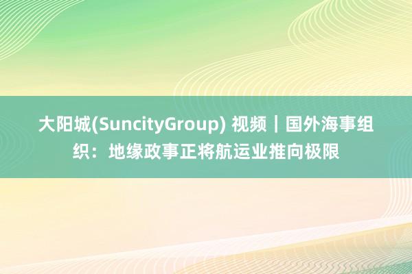 大阳城(SuncityGroup) 视频｜国外海事组织：地缘政事正将航运业推向极限