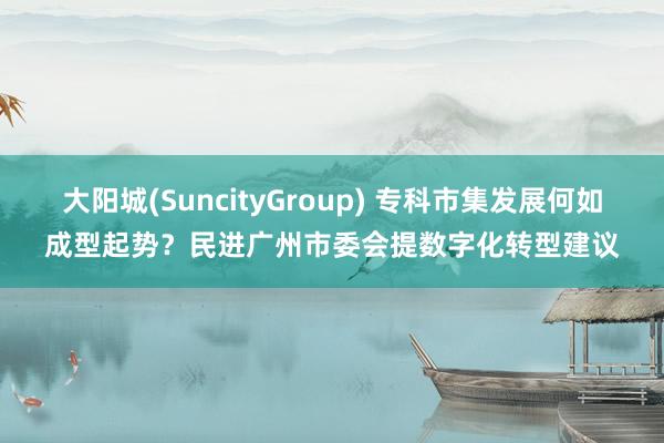大阳城(SuncityGroup) 专科市集发展何如成型起势？民进广州市委会提数字化转型建议