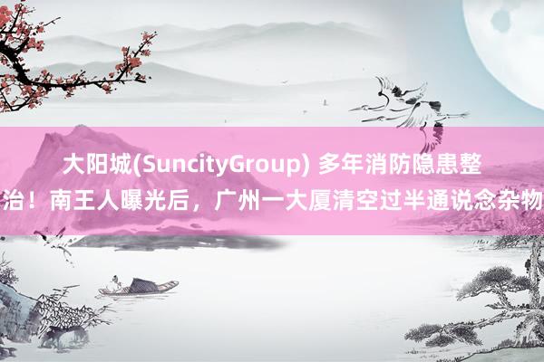 大阳城(SuncityGroup) 多年消防隐患整治！南王人曝光后，广州一大厦清空过半通说念杂物
