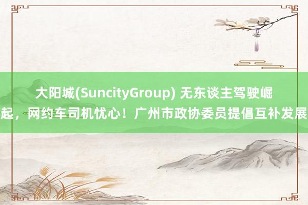 大阳城(SuncityGroup) 无东谈主驾驶崛起，网约车司机忧心！广州市政协委员提倡互补发展