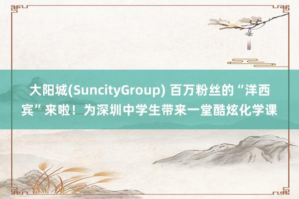 大阳城(SuncityGroup) 百万粉丝的“洋西宾”来啦！为深圳中学生带来一堂酷炫化学课