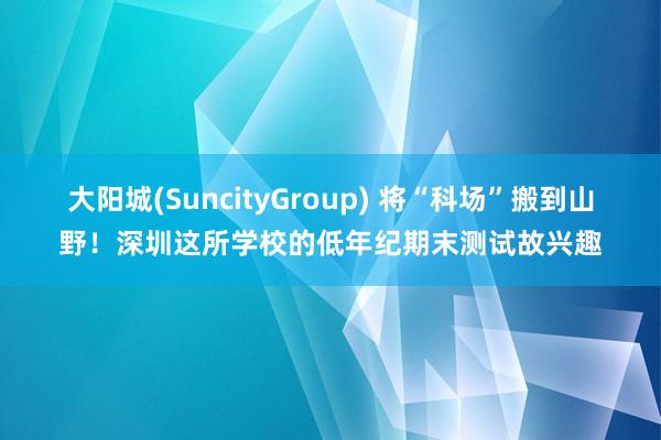 大阳城(SuncityGroup) 将“科场”搬到山野！深圳这所学校的低年纪期末测试故兴趣