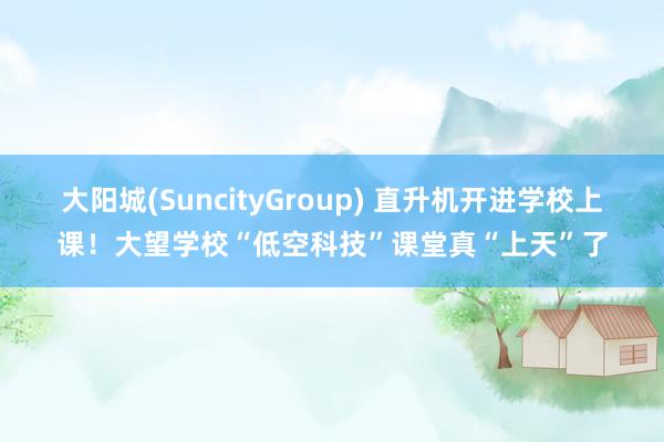 大阳城(SuncityGroup) 直升机开进学校上课！大望学校“低空科技”课堂真“上天”了