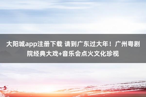 大阳城app注册下载 请到广东过大年！广州粤剧院经典大戏+音乐会点火文化珍视