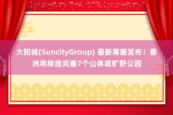 大阳城(SuncityGroup) 最新筹画发布！香洲将缔造完善7个山体或旷野公园