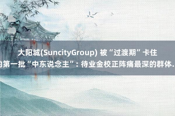 大阳城(SuncityGroup) 被“过渡期”卡住的第一批“中东说念主”: 待业金校正阵痛最深的群体…