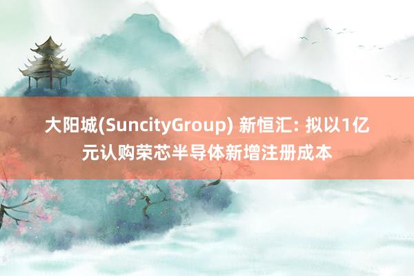 大阳城(SuncityGroup) 新恒汇: 拟以1亿元认购荣芯半导体新增注册成本