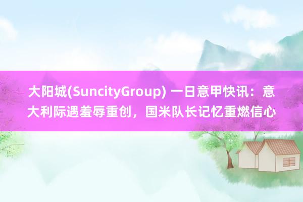 大阳城(SuncityGroup) 一日意甲快讯：意大利际遇羞辱重创，国米队长记忆重燃信心