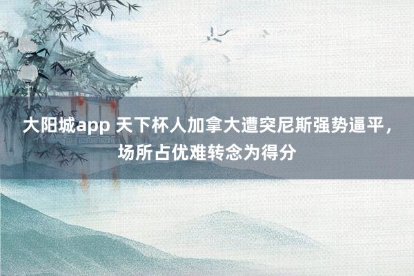大阳城app 天下杯人加拿大遭突尼斯强势逼平，场所占优难转念为得分