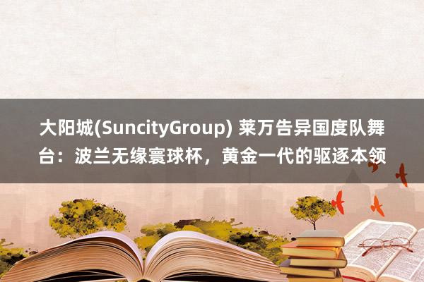 大阳城(SuncityGroup) 莱万告异国度队舞台：波兰无缘寰球杯，黄金一代的驱逐本领