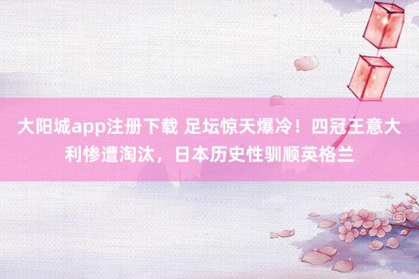 大阳城app注册下载 足坛惊天爆冷！四冠王意大利惨遭淘汰，日本历史性驯顺英格兰