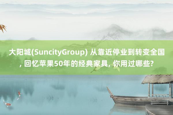 大阳城(SuncityGroup) 从靠近停业到转变全国， 回忆苹果50年的经典家具， 你用过哪些?