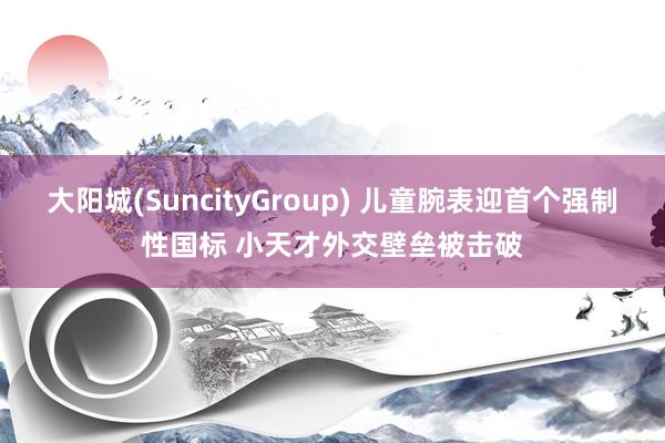 大阳城(SuncityGroup) 儿童腕表迎首个强制性国标 小天才外交壁垒被击破