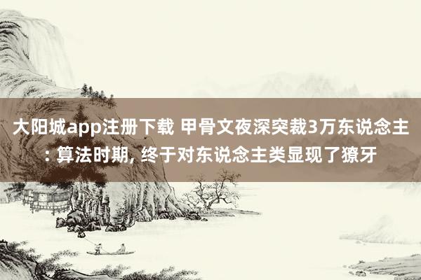 大阳城app注册下载 甲骨文夜深突裁3万东说念主: 算法时期， 终于对东说念主类显现了獠牙