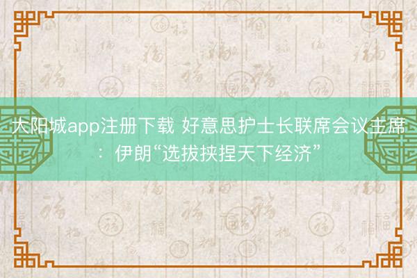大阳城app注册下载 好意思护士长联席会议主席：伊朗“选拔挟捏天下经济”