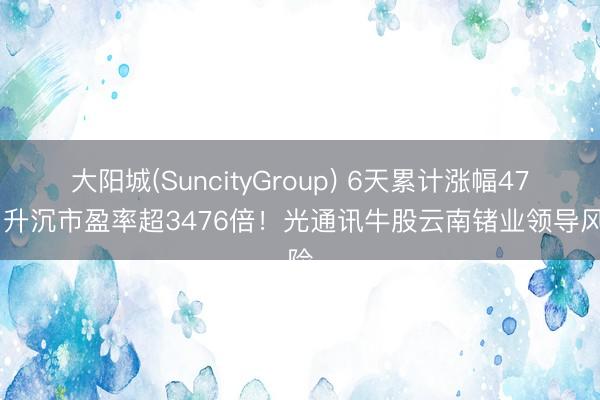 大阳城(SuncityGroup) 6天累计涨幅47% 升沉市盈率超3476倍！光通讯牛股云南锗业领导风险