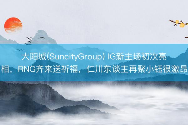 大阳城(SuncityGroup) IG新主场初次亮相，RNG齐来送祈福，仁川东谈主再聚小钰很激昂