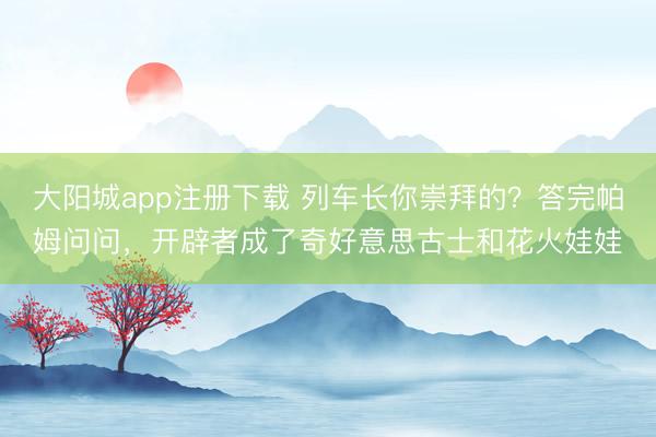 大阳城app注册下载 列车长你崇拜的？答完帕姆问问，开辟者成了奇好意思古士和花火娃娃