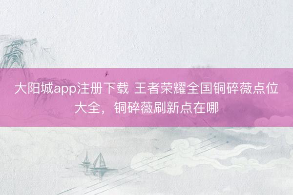 大阳城app注册下载 王者荣耀全国铜碎薇点位大全，铜碎薇刷新点在哪
