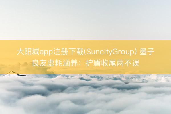 大阳城app注册下载(SuncityGroup) 墨子良友虚耗涵养：护盾收尾两不误