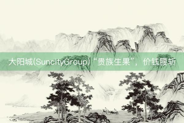 大阳城(SuncityGroup) “贵族生果”,价钱腰斩