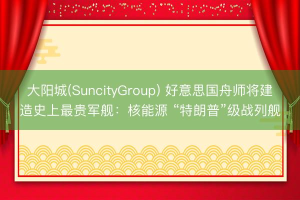 大阳城(SuncityGroup) 好意思国舟师将建造史上最贵军舰：核能源 “特朗普”级战列舰