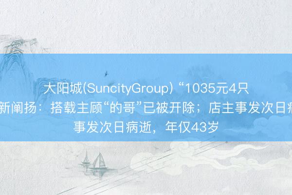 大阳城(SuncityGroup) “1035元4只皮皮虾”事件最新阐扬：搭载主顾“的哥”已被开除；店主事发次日病逝，年仅43岁