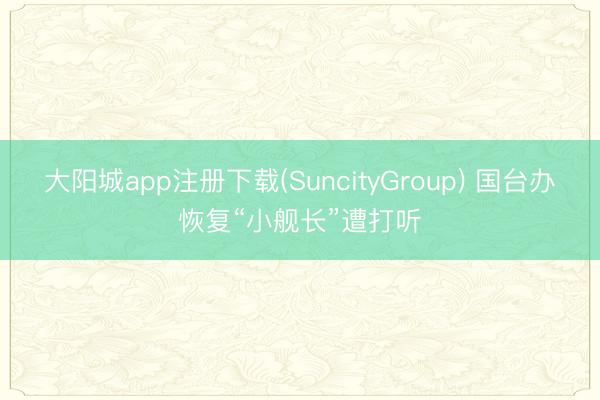 大阳城app注册下载(SuncityGroup) 国台办恢复“小舰长”遭打听