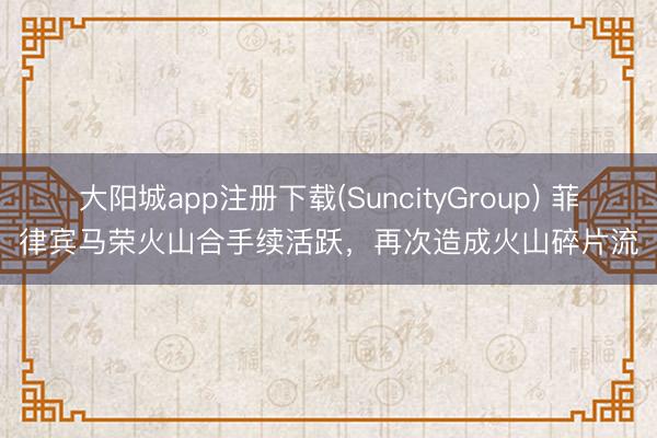 大阳城app注册下载(SuncityGroup) 菲律宾马荣火山合手续活跃，再次造成火山碎片流