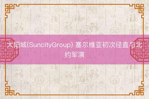 大阳城(SuncityGroup) 塞尔维亚初次径直与北约军演