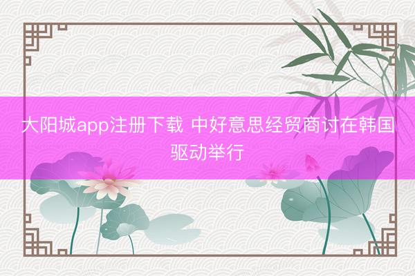 大阳城app注册下载 中好意思经贸商讨在韩国驱动举行