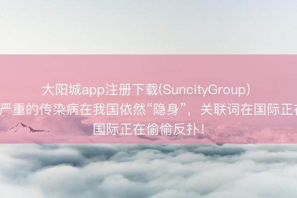 大阳城app注册下载(SuncityGroup) 这种也曾很严重的传染病在我国依然“隐身”，关联词在国际正在偷偷反扑！