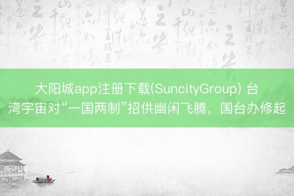 大阳城app注册下载(SuncityGroup) 台湾宇宙对“一国两制”招供幽闲飞腾，国台办修起