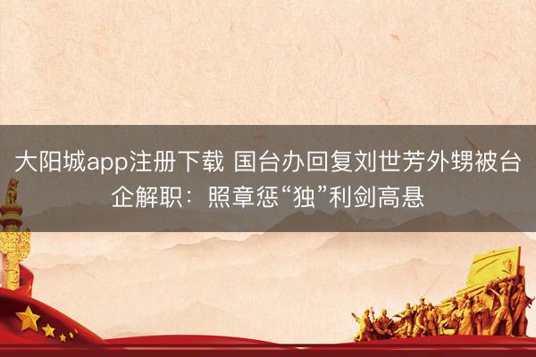 大阳城app注册下载 国台办回复刘世芳外甥被台企解职：照章惩“独”利剑高悬