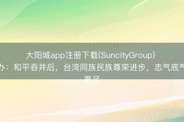 大阳城app注册下载(SuncityGroup) 国台办：和平吞并后，台湾同族民族尊荣进步，志气底气更足