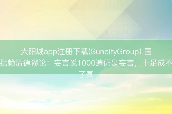 大阳城app注册下载(SuncityGroup) 国台办批赖清德谬论：妄言说1000遍仍是妄言，十足成不了真
