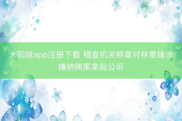 大阳城app注册下载 稽查机关照章对林景臻涉嫌纳贿案拿起公诉