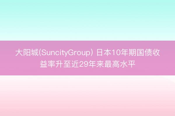 大阳城(SuncityGroup) 日本10年期国债收益率升至近29年来最高水平