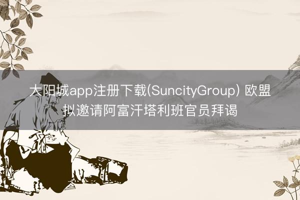 大阳城app注册下载(SuncityGroup) 欧盟拟邀请阿富汗塔利班官员拜谒