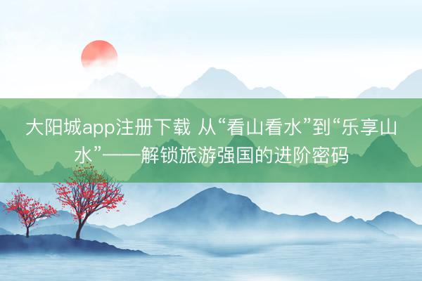 大阳城app注册下载 从“看山看水”到“乐享山水”——解锁旅游强国的进阶密码