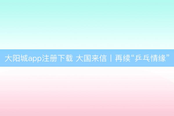 大阳城app注册下载 大国来信丨再续“乒乓情缘”