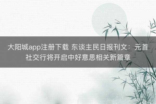 大阳城app注册下载 东谈主民日报刊文：元首社交行将开启中好意思相关新篇章