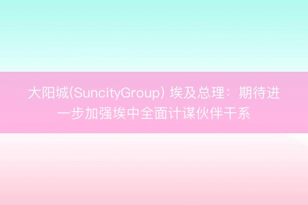 大阳城(SuncityGroup) 埃及总理：期待进一步加强埃中全面计谋伙伴干系
