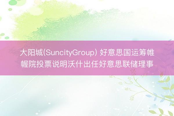 大阳城(SuncityGroup) 好意思国运筹帷幄院投票说明沃什出任好意思联储理事