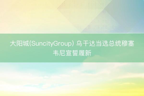 大阳城(SuncityGroup) 乌干达当选总统穆塞韦尼宣誓履新