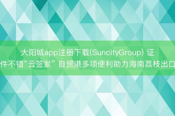 大阳城app注册下载(SuncityGroup) 证件不错“云签发” 自贸港多项便利助力海南荔枝出口