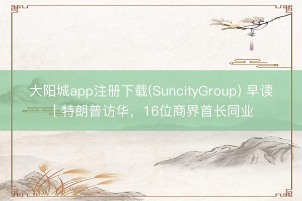 大阳城app注册下载(SuncityGroup) 早读｜特朗普访华，16位商界首长同业