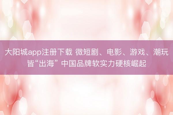 大阳城app注册下载 微短剧、电影、游戏、潮玩皆“出海” 中国品牌软实力硬核崛起