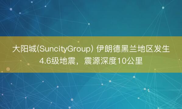大阳城(SuncityGroup) 伊朗德黑兰地区发生4.6级地震，震源深度10公里
